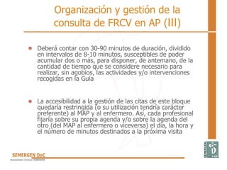 • Deberá contar con 30-90 minutos de duración, dividido
en intervalos de 8-10 minutos, susceptibles de poder
acumular dos o más, para disponer, de antemano, de la
cantidad de tiempo que se considere necesario para
realizar, sin agobios, las actividades y/o intervenciones
recogidas en la Guía
• La accesibilidad a la gestión de las citas de este bloque
quedaría restringida (o su utilización tendría carácter
preferente) al MAP y al enfermero. Así, cada profesional
fijaría sobre su propia agenda y/o sobre la agenda del
otro (del MAP al enfermero o viceversa) el día, la hora y
el número de minutos destinados a la próxima visita
Organización y gestión de la
consulta de FRCV en AP (III)
 