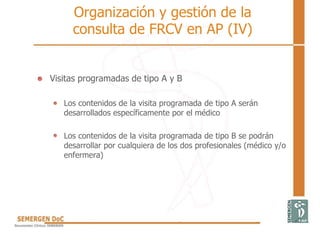 • Visitas programadas de tipo A y B
Los contenidos de la visita programada de tipo A serán
desarrollados específicamente por el médico
Los contenidos de la visita programada de tipo B se podrán
desarrollar por cualquiera de los dos profesionales (médico y/o
enfermera)
Organización y gestión de la
consulta de FRCV en AP (IV)
 