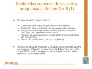 Contenidos comunes de las visitas
programadas de tipo A y B (I)
Elaboración de la historia clínica
Cumplimentación todos los apartados de la anamnesis.
Exploración física y realización de pruebas complementarias.
Recogida de constantes: presión arterial, frecuencia cardíaca,
peso, talla, IMC y perímetro de la cintura.
Palpación de pulsos periféricos, índice tobillo-brazo en individuos
con elevado RCV.
Examen del pie diabético (cuando corresponda)
Petición de estudios analíticos y pruebas complementarias para
la evaluación del grado de control de la dislipemia y del resto
de los FRCV y lesión en órganos diana a realizar en la visita
siguiente (MAP-enfermería)
 