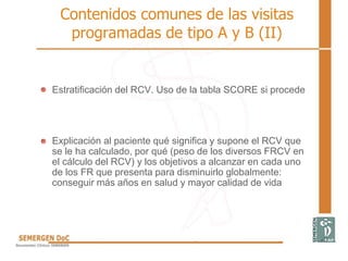 Contenidos comunes de las visitas
programadas de tipo A y B (II)
Estratificación del RCV. Uso de la tabla SCORE si procede
Explicación al paciente qué significa y supone el RCV que
se le ha calculado, por qué (peso de los diversos FRCV en
el cálculo del RCV) y los objetivos a alcanzar en cada uno
de los FR que presenta para disminuirlo globalmente:
conseguir más años en salud y mayor calidad de vida
 
