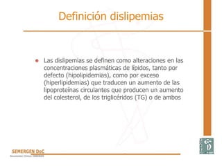 Definición dislipemias
• Las dislipemias se definen como alteraciones en las
concentraciones plasmáticas de lípidos, tanto por
defecto (hipolipidemias), como por exceso
(hiperlipidemias) que traducen un aumento de las
lipoproteínas circulantes que producen un aumento
del colesterol, de los triglicéridos (TG) o de ambos
 