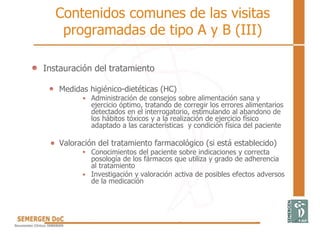 Contenidos comunes de las visitas
programadas de tipo A y B (III)
Instauración del tratamiento
Medidas higiénico-dietéticas (HC)
Administración de consejos sobre alimentación sana y
ejercicio óptimo, tratando de corregir los errores alimentarios
detectados en el interrogatorio, estimulando al abandono de
los hábitos tóxicos y a la realización de ejercicio físico
adaptado a las características y condición física del paciente
Valoración del tratamiento farmacológico (si está establecido)
Conocimientos del paciente sobre indicaciones y correcta
posología de los fármacos que utiliza y grado de adherencia
al tratamiento
Investigación y valoración activa de posibles efectos adversos
de la medicación
 