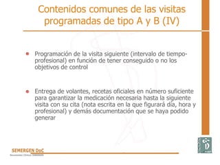 Contenidos comunes de las visitas
programadas de tipo A y B (IV)
Programación de la visita siguiente (intervalo de tiempo-
profesional) en función de tener conseguido o no los
objetivos de control
Entrega de volantes, recetas oficiales en número suficiente
para garantizar la medicación necesaria hasta la siguiente
visita con su cita (nota escrita en la que figurará día, hora y
profesional) y demás documentación que se haya podido
generar
 