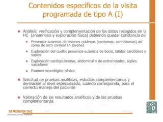 Contenidos específicos de la visita
programada de tipo A (I)
Análisis, verificación y complementación de los datos recogidos en la
HC (anamnesis y exploración física) debiendo quedar constancia de
Presencia-ausencia de lesiones cutáneas (xantomas, xantelasmas) así
como de arco corneal en jóvenes
Exploración del cuello: presencia-ausencia de bocio, latidos carotídeos y
soplos
Exploración cardiopulmonar, abdominal y de extremidades, soplos
vasculares
Examen neurológico básico
Solicitud de pruebas analíticas, estudios complementarios y
derivación al nivel especializado, cuando corresponda, para el
correcto manejo del paciente
Valoración de los resultados analíticos y de las pruebas
complementarias
 