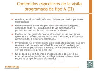 Contenidos específicos de la visita
programada de tipo A (II)
Análisis y evaluación de informes clínicos elaborados por otros
especialistas
Establecimiento de los diagnósticos confirmados y registro
codificado en la HC. Introducción de las modificaciones
pertinentes en los mismos, cuando se produzcan
Evaluación del grado de control alcanzado en las fracciones
lipídicas y en el resto de los FRCV con la estrategia terapéutica
administrada, si estuviera establecida
Introducción y/o evaluación de las medidas terapéuticas que esté
realizando el paciente, aportándole información verbal y por
escrito de las pautas del tratamiento actual administrado y su
correspondiente registro en la HC
En el caso de no haberse conseguido los objetivos de
control, introducción de las modificaciones oportunas en el
esquema terapéutico para alcanzarlos
 