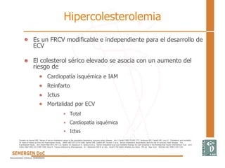 Hipercolesterolemia
• Es un FRCV modificable e independiente para el desarrollo de
ECV
• El colesterol sérico elevado se asocia con un aumento del
riesgo de
Cardiopatía isquémica e IAM
Reinfarto
Ictus
Mortalidad por ECV
Total
Cardiopatía isquémica
Ictus
Tomado de Kannel WB. Range of serum cholesterol values in the population developing coronary artery disease. Am J Cardiol 1995;76:69C-77C; Anderson KM, Castelli WP, Levy D. Cholesterol and mortality.
30 Years of follow-up from the Framingham Study. JAMA 1987;257:2176-2180; Kannel WB, Castelli WP, Gordon T et al. Serum cholesterol, lipoproteins, and the risk of coronary heart disease. The
Framingham Study. Ann Intern Med 1971;74:1-12; Neaton JD, Blackburn H, Jacobs D et al. Serum cholesterol level and mortality findings for men screened in the Multiple Risk Factor Intervention Trial. Arch
Intern Med 1992;152:1490-1500; Ross R. Factors influencing atherogenesis. In: Alexander RW et al, eds. Hurst's The Heart, Arteries and Veins. 9th ed. New York: McGraw-Hill, 1998:1139-1159.
 