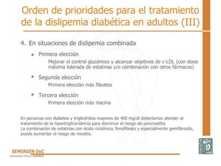 Orden de prioridades para el tratamiento
de la dislipemia diabética en adultos (III)
4. En situaciones de dislipemia combinada
Primera elección
Mejorar el control glucémico y alcanzar objetivos de c-LDL (con dosis
máxima tolerada de estatinas y/o combinación con otros fármacos)
Segunda elección
Primera elección más fibratos
Tercera elección
Primera elección más niacina
En personas con diabetes y triglicéridos mayores de 400 mg/dl deberíamos atender al
tratamiento de la hipertrigliceridemia para disminuir el riesgo de pancreatitis
La combinación de estatinas con ácido nicotínico, fenofibrato y especialmente gemfibrozilo,
puede aumentar el riesgo de miositis.
 