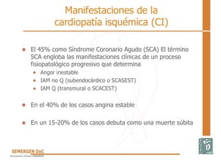 Manifestaciones de la
cardiopatía isquémica (CI)
• El 45% como Síndrome Coronario Agudo (SCA) El término
SCA engloba las manifestaciones clínicas de un proceso
fisiopatológico progresivo que determina
Angor inestable
IAM no Q (subendocárdico o SCASEST)
IAM Q (transmural o SCACEST)
• En el 40% de los casos angina estable
• En un 15-20% de los casos debuta como una muerte súbita
 