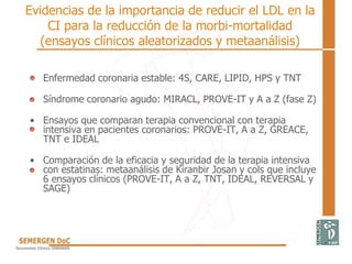 Evidencias de la importancia de reducir el LDL en la
CI para la reducción de la morbi-mortalidad
(ensayos clínicos aleatorizados y metaanálisis)
• Enfermedad coronaria estable: 4S, CARE, LIPID, HPS y TNT
• Síndrome coronario agudo: MIRACL, PROVE-IT y A a Z (fase Z)
• Ensayos que comparan terapia convencional con terapia
intensiva en pacientes coronarios: PROVE-IT, A a Z, GREACE,
TNT e IDEAL
• Comparación de la eficacia y seguridad de la terapia intensiva
con estatinas: metaanálisis de Kiranbir Josan y cols que incluye
6 ensayos clínicos (PROVE-IT, A a Z, TNT, IDEAL, REVERSAL y
SAGE)
 