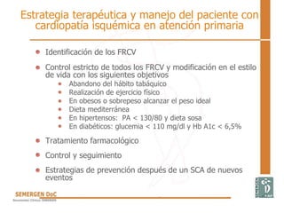 Estrategia terapéutica y manejo del paciente con
cardiopatía isquémica en atención primaria
Identificación de los FRCV
Control estricto de todos los FRCV y modificación en el estilo
de vida con los siguientes objetivos
Abandono del hábito tabáquico
Realización de ejercicio físico
En obesos o sobrepeso alcanzar el peso ideal
Dieta mediterránea
En hipertensos: PA < 130/80 y dieta sosa
En diabéticos: glucemia < 110 mg/dl y Hb A1c < 6,5%
Tratamiento farmacológico
Control y seguimiento
Estrategias de prevención después de un SCA de nuevos
eventos
 