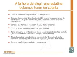 A la hora de elegir una estatina
debemos tener en cuenta
Conocer los niveles de partida del LDL del paciente
Calcular el porcentaje de reducción de LDL necesario para conseguir los
objetivos de LDL (tabla de Masana, calculadora de Calrivas o cálculo
matemático)
Conocer la potencia de reducción de LDL de las estatinas
Conocer la susceptibilidad individual a las estatinas.
Tener en cuenta la limitación que tienen todas las estatinas al ser tituladas
(reducción del 6-8% cada vez que dupliquemos la dosis)
Titular la estatina o coadministrar con ezetimiba dependiendo de la
reducción necesaria para alcanzar los objetivos (ver tabla de Massana)
Conocer los efectos secundarios y controlarlos
 