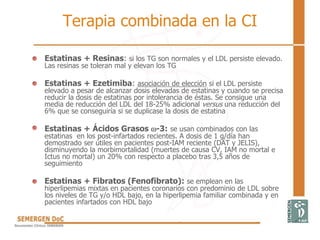 Terapia combinada en la CI
• Estatinas + Resinas: si los TG son normales y el LDL persiste elevado.
Las resinas se toleran mal y elevan los TG
• Estatinas + Ezetimiba: asociación de elección si el LDL persiste
elevado a pesar de alcanzar dosis elevadas de estatinas y cuando se precisa
reducir la dosis de estatinas por intolerancia de éstas. Se consigue una
media de reducción del LDL del 18-25% adicional versus una reducción del
6% que se conseguiría si se duplicase la dosis de estatina
• Estatinas + Ácidos Grasos -3: se usan combinados con las
estatinas en los post-infartados recientes. A dosis de 1 g/día han
demostrado ser útiles en pacientes post-IAM reciente (DAT y JELIS),
disminuyendo la morbimortalidad (muertes de causa CV, IAM no mortal e
Ictus no mortal) un 20% con respecto a placebo tras 3,5 años de
seguimiento
• Estatinas + Fibratos (Fenofibrato): se emplean en las
hiperlipemias mixtas en pacientes coronarios con predominio de LDL sobre
los niveles de TG y/o HDL bajo, en la hiperlipemia familiar combinada y en
pacientes infartados con HDL bajo
 