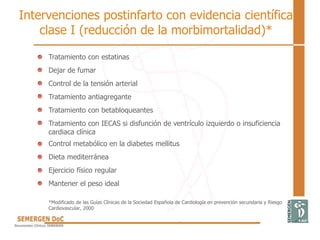 Tratamiento con estatinas
Dejar de fumar
Control de la tensión arterial
Tratamiento antiagregante
Tratamiento con betabloqueantes
Tratamiento con IECAS si disfunción de ventrículo izquierdo o insuficiencia
cardiaca clínica
Control metabólico en la diabetes mellitus
Dieta mediterránea
Ejercicio físico regular
Mantener el peso ideal
*Modificado de las Guías Clínicas de la Sociedad Española de Cardiología en prevención secundaria y Riesgo
Cardiovascular, 2000
Intervenciones postinfarto con evidencia científica
clase I (reducción de la morbimortalidad)*
 