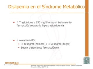 Dislipemia en el Síndrome Metabólico
•  Triglicéridos  150 mg/dl o seguir tratamiento
farmacológico para la hipertrigliceridemia
•  colesterol-HDL
< 40 mg/dl (hombre) / < 50 mg/dl (mujer)
Seguir tratamiento farmacológico
American Heart Association/National Heart, Lung and Blood Institute Scientific Statement.
Circulation 2005;112:2735-52
 