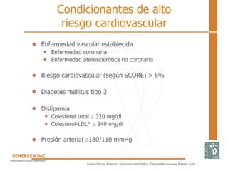 Condicionantes de alto
riesgo cardiovascular
• Enfermedad vascular establecida
Enfermedad coronaria
Enfermedad aterosclerótica no coronaria
• Riesgo cardiovascular (según SCORE) > 5%
• Diabetes mellitus tipo 2
• Dislipemia
Colesterol total  320 mg/dl
Colesterol-LDL*  240 mg/dl
• Presión arterial 180/110 mmHg
Guías clínicas Fisterra: Síndrome metabólico. Disponible en www.fisterra.com
 