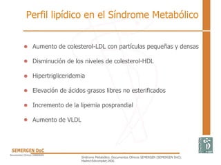 Perfil lipídico en el Síndrome Metabólico
• Aumento de colesterol-LDL con partículas pequeñas y densas
• Disminución de los niveles de colesterol-HDL
• Hipertrigliceridemia
• Elevación de ácidos grasos libres no esterificados
• Incremento de la lipemia posprandial
• Aumento de VLDL
Síndrome Metabólico. Documentos Clínicos SEMERGEN (SEMERGEN DoC).
Madrid:Edicomplet;2006
 