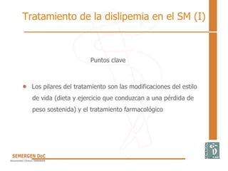 Tratamiento de la dislipemia en el SM (I)
Puntos clave
Los pilares del tratamiento son las modificaciones del estilo
de vida (dieta y ejercicio que conduzcan a una pérdida de
peso sostenida) y el tratamiento farmacológico
 