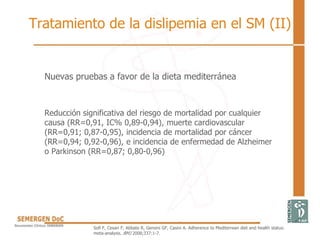 Tratamiento de la dislipemia en el SM (II)
Nuevas pruebas a favor de la dieta mediterránea
Reducción significativa del riesgo de mortalidad por cualquier
causa (RR=0,91, IC% 0,89-0,94), muerte cardiovascular
(RR=0,91; 0,87-0,95), incidencia de mortalidad por cáncer
(RR=0,94; 0,92-0,96), e incidencia de enfermedad de Alzheimer
o Parkinson (RR=0,87; 0,80-0,96)
Sofi F, Cesari F, Abbate R, Gensini GF, Casini A. Adherence to Mediterrean diet and health status:
meta-analysis. BMJ 2008;337:1-7.
 
