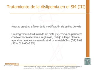 Nuevas pruebas a favor de la modificación de estilos de vida
Un programa individualizado de dieta y ejercicio en pacientes
con tolerancia alterada a la glucosa, redujo a largo plazo la
aparición de nuevos casos de síndrome metabólico (OR) 0.62
[95% CI 0.40–0.95]
Ilanne-Parikka P,et al. Effect of lifestyle intervention on the occurrence of metabolic syndrome and its
components in the Finnish Diabetes Prevention Study. Diabetes Care. 2008 Apr;31(4):805-7.
Tratamiento de la dislipemia en el SM (III)
 