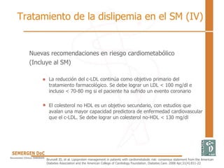 Nuevas recomendaciones en riesgo cardiometabólico
(Incluye al SM)
• La reducción del c-LDL continúa como objetivo primario del
tratamiento farmacológico. Se debe lograr un LDL < 100 mg/dl e
incluso < 70-80 mg si el paciente ha sufrido un evento coronario
• El colesterol no HDL es un objetivo secundario, con estudios que
avalan una mayor capacidad predictora de enfermedad cardiovascular
que el c-LDL. Se debe lograr un colesterol no-HDL < 130 mg/dl
Brunzell JD, et al. Lipoprotein management in patients with cardiometabolic risk: consensus statement from the American
Diabetes Association and the American College of Cardiology Foundation. Diabetes Care. 2008 Apr;31(4):811-22
Tratamiento de la dislipemia en el SM (IV)
 