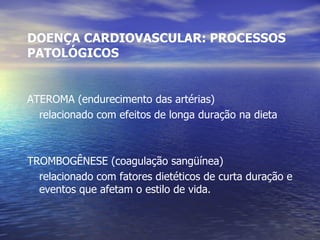 DOENÇA CARDIOVASCULAR: PROCESSOS PATOLÓGICOS ATEROMA (endurecimento das artérias) relacionado com efeitos de longa duração na dieta TROMBOGÊNESE (coagulação sangüínea) relacionado com fatores dietéticos de curta duração e eventos que afetam o estilo de vida. 
