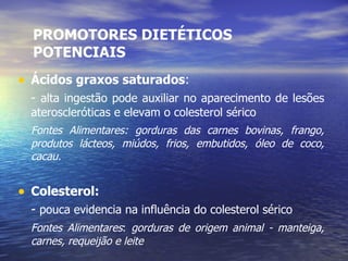 PROMOTORES DIETÉTICOS POTENCIAIS Ácidos graxos saturados : -  alta ingestão pode auxiliar no aparecimento de lesões ateroscleróticas e elevam o colesterol sérico Fontes Alimentares:   gorduras das carnes bovinas, frango, produtos lácteos, miúdos, frios, embutidos, óleo de coco, cacau. Colesterol: -  pouca evidencia na influência do colesterol sérico Fontes Alimentares :  gorduras de origem   animal - manteiga, carnes, requeijão e leite 