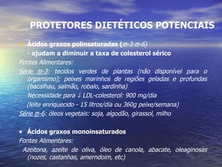 PROTETORES DIETÉTICOS POTENCIAIS Ácidos graxos polinsaturadas (  -3   -6) - ajudam a diminuir a taxa de colesterol sérico Fontes Alimentares:  Série   -3 : tecidos verdes de plantas (não disponível para o organismo); peixes marinhos de regiões geladas e profundas (bacalhau, salmão, robalo, sardinha) Necessidade para    LDL-colesterol: 900 mg/dia  (leite enriquecido - 15 litros/dia ou 360g peixe/semana) Série   -6 : óleos vegetais: soja, algodão, girassol, milho    Ácidos graxos monoinsaturados Fontes Alimentares:  Azeitona, azeite de oliva, óleo de canola, abacate, oleaginosas (nozes, castanhas, amerndoim, etc) 