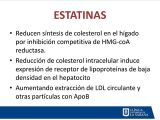 ESTATINAS
• Reducen síntesis de colesterol en el hígado
  por inhibición competitiva de HMG-coA
  reductasa.
• Reducción de colesterol intracelular induce
  expresión de receptor de lipoproteínas de baja
  densidad en el hepatocito
• Aumentando extracción de LDL circulante y
  otras partículas con ApoB
 