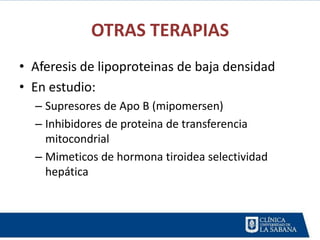 OTRAS TERAPIAS
• Aferesis de lipoproteinas de baja densidad
• En estudio:
  – Supresores de Apo B (mipomersen)
  – Inhibidores de proteina de transferencia
    mitocondrial
  – Mimeticos de hormona tiroidea selectividad
    hepática
 