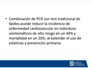 • Combinación de PCR con test tradicional de
  lípidos puede reducir la incidencia de
  enfermedad cardiovascular en individuos
  asintomáticos de alto riesgo en un 44% y
  mortalidad en un 20%, al extender el uso de
  estatinas a prevención primaria.
 