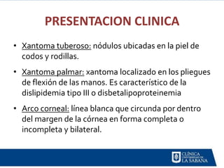 PRESENTACION CLINICA
• Xantoma tuberoso: nódulos ubicadas en la piel de
  codos y rodillas.
• Xantoma palmar: xantoma localizado en los pliegues
  de flexión de las manos. Es característico de la
  dislipidemia tipo III o disbetalipoproteinemia
• Arco corneal: línea blanca que circunda por dentro
  del margen de la córnea en forma completa o
  incompleta y bilateral.
 