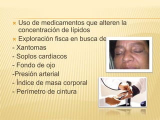 Uso de medicamentos que alteren la
concentración de lípidos
 Exploración fisca en busca de:
- Xantomas
- Soplos cardiacos
- Fondo de ojo
-Presión arterial
- Índice de masa corporal
- Perímetro de cintura


 