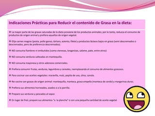 Indicaciones Prácticas para Reducir el contenido de Grasa en la dieta: 
 La mayor parte de las grasas saturadas de la dieta proviene de los productos animales; por lo tanto, reduzca el consumo de 
productos de origen animal y prefiera aquellos de origen vegetal. 
 Elija carnes magras (posta, pollo ganso, tártaro, asiento, filete) y productos lácteos bajos en grasa (semi descremados o 
descremados, pero de preferencia descremados). 
 NO consuma fiambres ni embutidos (como vienesas, longanizas, salame, pate, entre otros) 
 NO consuma verduras salteadas en mantequilla. 
 NO consuma mayonesa y otros aderezos comerciales. 
 Prefiera consumir frutas, verduras, legumbres y cereales, reemplazando el consumo de alimentos grasosos. 
 Para cocinar use aceites vegetales: maravilla, maíz, pepita de uva, oliva, canola. 
 No cocine con grasas de origen animal: mantequilla, manteca, grasa empella (manteca de cerdo) y margarinas duras. 
 Prefiera sus alimentos horneados, asados o a la parrilla. 
 Prepare sus verduras y pescados al vapor. 
 En lugar de freír, prepare sus alimentos “a la plancha” o con una pequeña cantidad de aceite vegetal. 
