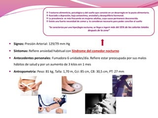  Trastorno alimenticio, psicológico y del sueño que consiste en un desarreglo en la pauta alimentaria. 
 Asociado a depresión, baja autoestima, ansiedad y desequilibrio hormonal. 
 La prevalencia es más frecuente en mujeres adultas, cuya causa permanece desconocida. 
 Existe una fuerte necesidad de comer y lo consideran necesario para poder conciliar el sueño 
“Se caracteriza por una hiperfagia nocturna, se llega a ingerir más del 35% de las calorías totales 
 Signos: Presión Arterial: 129/79 mm Hg 
después de la cena” 
 Síntomas: Refiere ansiedad habitual con Síndrome del comedor nocturno 
 Antecedentes personales: Fumadora 6 unidades/día. Refiere estar preocupada por sus malos 
hábitos de salud y por un aumento de 3 kilos en 1 mes 
 Antropometría: Peso: 81 kg, Talla: 1,70 m, Cci: 85 cm, CB: 30,5 cm, PT: 27 mm 
 