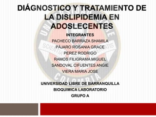 DIÁGNOSTICO Y TRATAMIENTO DE
LA DISLIPIDEMIA EN
ADOSLECENTES
INTEGRANTES
PACHECO BARRAZA SHAMILA
PÁJARO ROSANIA GRACE
PEREZ RODRIGO
RAMOS FILIGRAMA MIGUEL
SANDOVAL CIFUENTES ANGIE
VIERA MARIA JOSE
UNIVERSIDAD LIBRE DE BARRANQUILLA
BIOQUIMICA LABORATORIO
GRUPO A
 