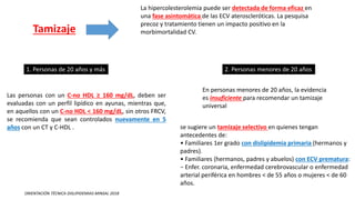 Tamizaje
La hipercolesterolemia puede ser detectada de forma eficaz en
una fase asintomática de las ECV ateroscleróticas. La pesquisa
precoz y tratamiento tienen un impacto positivo en la
morbimortalidad CV.
1. Personas de 20 años y más
Las personas con un C-no HDL ≥ 160 mg/dL, deben ser
evaluadas con un perfil lipídico en ayunas, mientras que,
en aquellos con un C-no HDL < 160 mg/dL, sin otros FRCV,
se recomienda que sean controlados nuevamente en 5
años con un CT y C-HDL .
2. Personas menores de 20 años
En personas menores de 20 años, la evidencia
es insuficiente para recomendar un tamizaje
universal
se sugiere un tamizaje selectivo en quienes tengan
antecedentes de:
• Familiares 1er grado con dislipidemia primaria (hermanos y
padres).
• Familiares (hermanos, padres y abuelos) con ECV prematura:
− Enfer. coronaria, enfermedad cerebrovascular o enfermedad
arterial periférica en hombres < de 55 años o mujeres < de 60
años.
ORIENTACIÓN TÉCNICA DISLIPIDEMIAS MINSAL 2018
 