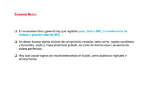  En el examen fisico general hay que registrar peso, talla e IMC, circunferencia de
cintura y presión arterial (PA).
 Se deben buscar signos clinicos de compromiso vascular, tales como : soplos carotideos
y femorales, soplo y masa abdominal pulsatil, asi como la disminucion o ausencia de
pulsos perifericos .
 Hay que buscar signos de insulinoresistencia en la piel, como acantosis nigricans y
acrocordones.
Examen físico
 