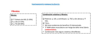 Fibratos.
TRATAMIENTO FARMACOLÓGICO:
Efectos:
 ↑ Síntesis de HDL (5-20%).
 ↓ LDL (5-15%).
 ↓ TG (20-40%).
Combinación estatinas y fibratos:
 Potencia ↓ LDL y contribuye a ↓ TGC y LDL densas y ↑
HDL.
 Pero…
 NO tiene evidencias de beneficio CV demostrado.
 ↑ RAM sobre musculatura con riesgo de daño renal 2dario
(rabdomiolisis).
 Combinación más segura: estatina y fenofibrato.
 