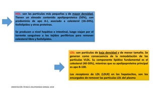 LDL: son partículas de baja densidad y de menor tamaño. Se
generan como consecuencia de la remodelación de las
partículas VLDL. Su componente lipídico fundamental es el
colesterol (40-50%), mientras que su apolipoproteína principal
es apo B-100.
Los receptores de LDL (LDLR) en los hepatocitos, son los
encargados de remover las partículas LDL del plasma
HDL: son las partículas más pequeñas y de mayor densidad.
Tienen un elevado contenido apolipoproteico (50%), con
predominio de apo A-I, asociado a colesterol (16-24%),
fosfolípidos y otras proteínas.
Se producen a nivel hepático e intestinal, luego viajan por el
torrente sanguíneo a los tejidos periféricos para remover
colesterol libre y fosfolípidos.
ORIENTACIÓN TÉCNICA DISLIPIDEMIAS MINSAL 2018
 