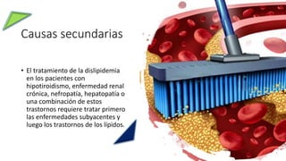 Causas secundarias
• El tratamiento de la dislipidemia
en los pacientes con
hipotiroidismo, enfermedad renal
crónica, nefropatía, hepatopatía o
una combinación de estos
trastornos requiere tratar primero
las enfermedades subyacentes y
luego los trastornos de los lípidos.
 