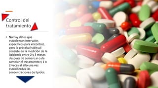 Control del
tratamiento
• No hay datos que
establezcan intervalos
específicos para el control,
pero la práctica habitual
consiste en la medición de la
lipidemia entre 2 y 3 meses
después de comenzar o de
cambiar el tratamiento y 1 o
2 veces al año una vez
estabilizadas las
concentraciones de lípidos.
 
