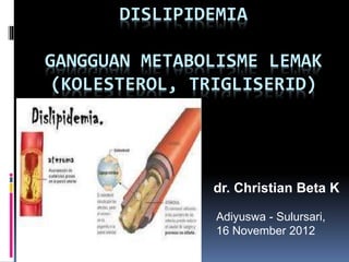 DISLIPIDEMIA
GANGGUAN METABOLISME LEMAK
(KOLESTEROL, TRIGLISERID)
dr. Christian Beta K
Adiyuswa - Sulursari,
16 November 2012
 