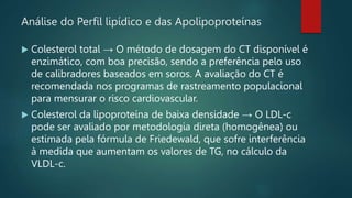 Análise do Perfil lipídico e das Apolipoproteínas
 Colesterol total → O método de dosagem do CT disponível é
enzimático, com boa precisão, sendo a preferência pelo uso
de calibradores baseados em soros. A avaliação do CT é
recomendada nos programas de rastreamento populacional
para mensurar o risco cardiovascular.
 Colesterol da lipoproteína de baixa densidade → O LDL-c
pode ser avaliado por metodologia direta (homogênea) ou
estimada pela fórmula de Friedewald, que sofre interferência
à medida que aumentam os valores de TG, no cálculo da
VLDL-c.
 