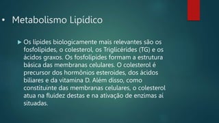 • Metabolismo Lipídico
 Os lípides biologicamente mais relevantes são os
fosfolípides, o colesterol, os Triglicérides (TG) e os
ácidos graxos. Os fosfolípides formam a estrutura
básica das membranas celulares. O colesterol é
precursor dos hormônios esteroides, dos ácidos
biliares e da vitamina D. Além disso, como
constituinte das membranas celulares, o colesterol
atua na fluidez destas e na ativação de enzimas aí
situadas.
 