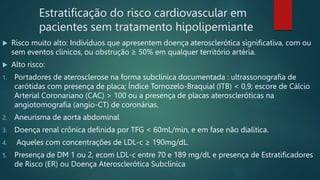 Estratificação do risco cardiovascular em
pacientes sem tratamento hipolipemiante
 Risco muito alto: Indivíduos que apresentem doença aterosclerótica significativa, com ou
sem eventos clínicos, ou obstrução ≥ 50% em qualquer território artéria.
 Alto risco:
1. Portadores de aterosclerose na forma subclínica documentada : ultrassonografia de
carótidas com presença de placa; Índice Tornozelo-Braquial (ITB) < 0,9; escore de Cálcio
Arterial Coronariano (CAC) > 100 ou a presença de placas ateroscleróticas na
angiotomografia (angio-CT) de coronárias.
2. Aneurisma de aorta abdominal
3. Doença renal crônica definida por TFG < 60mL/min, e em fase não dialítica.
4. Aqueles com concentrações de LDL-c ≥ 190mg/dL.
5. Presença de DM 1 ou 2, ecom LDL-c entre 70 e 189 mg/dL e presença de Estratificadores
de Risco (ER) ou Doença Aterosclerótica Subclínica
 