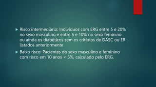  Risco intermediário: Indivíduos com ERG entre 5 e 20%
no sexo masculino e entre 5 e 10% no sexo feminino
ou ainda os diabéticos sem os critérios de DASC ou ER
listados anteriormente
 Baixo risco: Pacientes do sexo masculino e feminino
com risco em 10 anos < 5%, calculado pelo ERG.
 