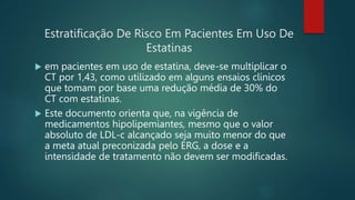 Estratificação De Risco Em Pacientes Em Uso De
Estatinas
 em pacientes em uso de estatina, deve-se multiplicar o
CT por 1,43, como utilizado em alguns ensaios clínicos
que tomam por base uma redução média de 30% do
CT com estatinas.
 Este documento orienta que, na vigência de
medicamentos hipolipemiantes, mesmo que o valor
absoluto de LDL-c alcançado seja muito menor do que
a meta atual preconizada pelo ERG, a dose e a
intensidade de tratamento não devem ser modificadas.
 