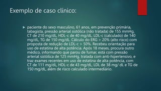 Exemplo de caso clínico:
 paciente do sexo masculino, 61 anos, em prevenção primária,
tabagista, pressão arterial sistólica (não tratada) de 155 mmHg,
CT de 210 mg/dL, HDL-c de 40 mg/dL, LDL-c (calculado) de 140
mg/dL, TG de 150 mg/dL. Cálculo do ERG > 20% (alto risco) com
proposta de redução de LDL-c > 50%. Recebeu orientação para
uso de estatina de alta potência. Após 18 meses, procura outro
médico, informando que parou de fumar, está com pressão
arterial sistólica de 125 mmHg, tratada com anti-hipertensivo, e
traz exames recentes em uso de estatina de alta potência, com
CT de 111 mg/dL, HDL-c de 43 mg/dL, LDL de 38 mg/ dL e TG de
150 mg/dL, além de risco calculado intermediário.
 
