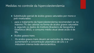  Substituição parcial de ácidos graxos saturados por mono e
poli-insaturados
1. para o tratamento da hipercolesterolemia recomendam-se no
máximo 7% das calorias na forma de ácidos graxos saturados
e, segundo os dados do Instituto Brasileiro de Geografia e
Estatística (IBGE), o consumo médio atual deste ácido é de
9%.
 Ácidos graxos trans
1. Os ácidos graxos trans devem ser excluídos da dieta por
aumentarem a concentração plasmática de LDL-c e
induzirem intensa lesão aterosclerótica,
Medidas no controle da hipercolesterolemia
 