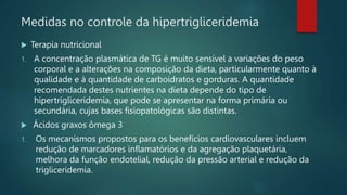 Medidas no controle da hipertrigliceridemia
 Terapia nutricional
1. A concentração plasmática de TG é muito sensível a variações do peso
corporal e a alterações na composição da dieta, particularmente quanto à
qualidade e à quantidade de carboidratos e gorduras. A quantidade
recomendada destes nutrientes na dieta depende do tipo de
hipertrigliceridemia, que pode se apresentar na forma primária ou
secundária, cujas bases fisiopatológicas são distintas.
 Ácidos graxos ômega 3
1. Os mecanismos propostos para os benefícios cardiovasculares incluem
redução de marcadores inflamatórios e da agregação plaquetária,
melhora da função endotelial, redução da pressão arterial e redução da
trigliceridemia.
 
